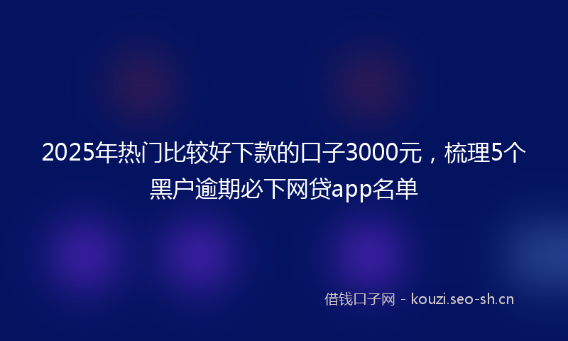 2025年热门比较好下款的口子3000元，梳理5个黑户逾期必下网贷app名单