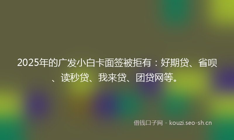2025年的广发小白卡面签被拒有：好期贷、省呗、读秒贷、我来贷、团贷网等。