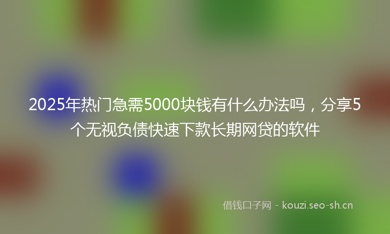2025年热门急需5000块钱有什么办法吗,分享5个无视负债快速下款长期网贷的软件