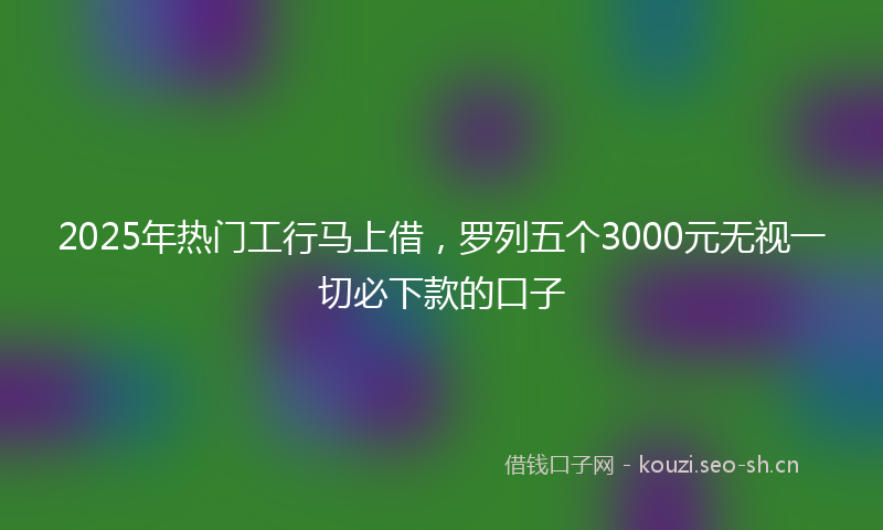2025年热门工行马上借,罗列五个3000元无视一切必下款的口子
