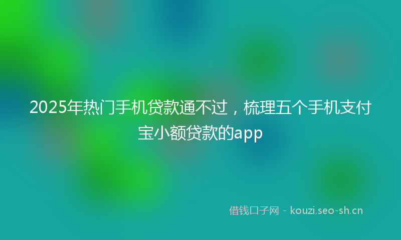 2025年热门手机贷款通不过，梳理五个手机支付宝小额贷款的app