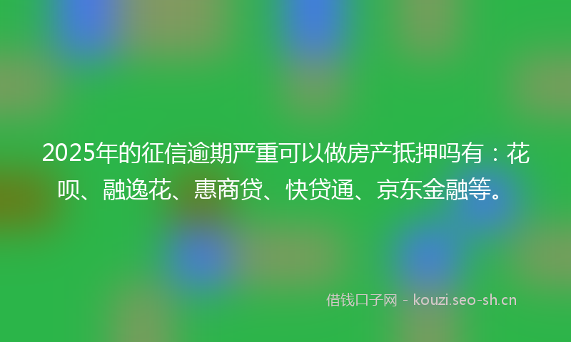 2025年的征信逾期严重可以做房产抵押吗有:花呗、融逸花、惠商贷、快贷通、京东金融等。