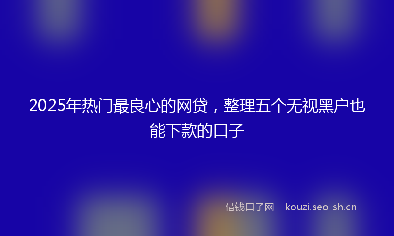 2025年热门最良心的网贷,整理五个无视黑户也能下款的口子