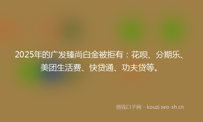 2025年的广发臻尚白金被拒有：花呗、分期乐、美团生活费、快贷通、功夫贷等。