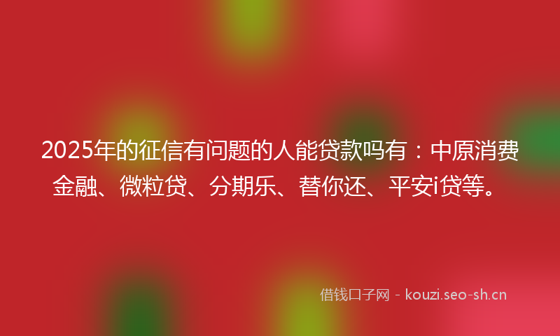 2025年的征信有问题的人能贷款吗有:中原消费金融、微粒贷、分期乐、替你还、平安i贷等。