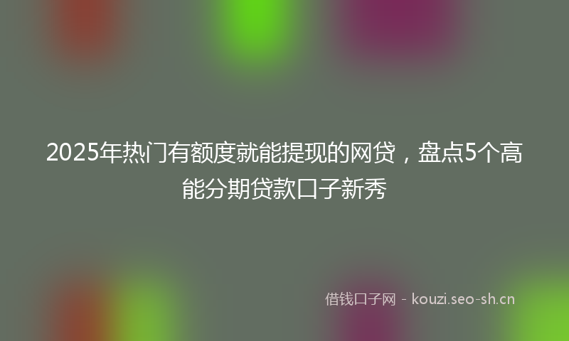 2025年热门有额度就能提现的网贷，盘点5个高能分期贷款口子新秀