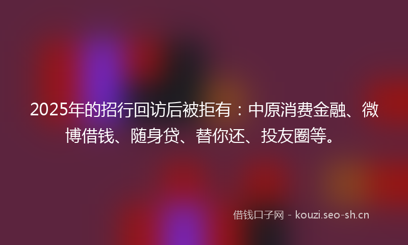 2025年的招行回访后被拒有：中原消费金融、微博借钱、随身贷、替你还、投友圈等。