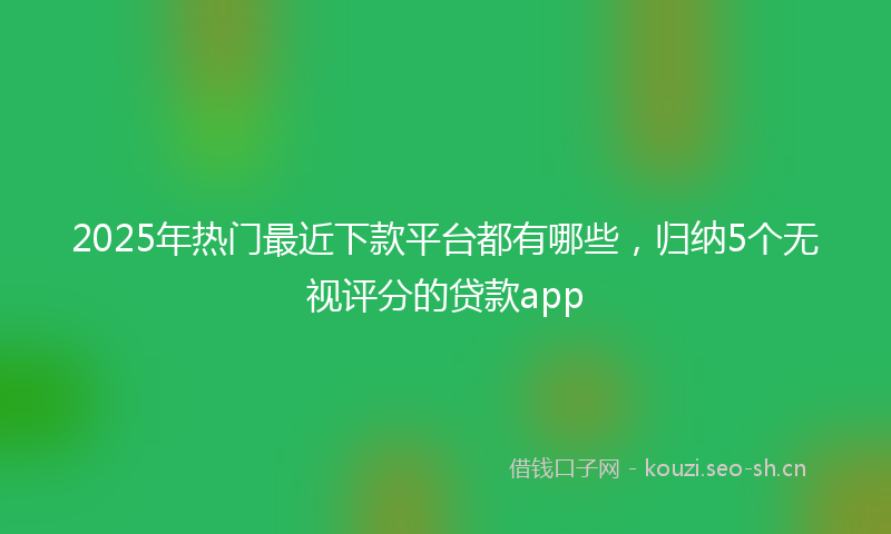 2025年热门最近下款平台都有哪些,归纳5个无视评分的贷款app