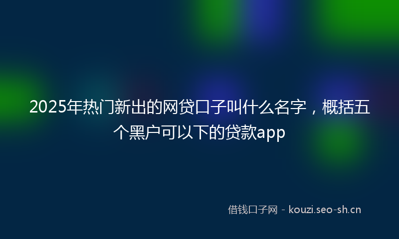 2025年热门新出的网贷口子叫什么名字，概括五个黑户可以下的贷款app