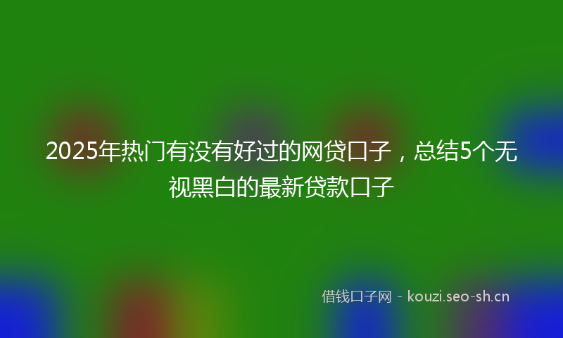 2025年热门有没有好过的网贷口子，总结5个无视黑白的最新贷款口子