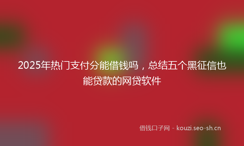 2025年热门支付分能借钱吗，总结五个黑征信也能贷款的网贷软件