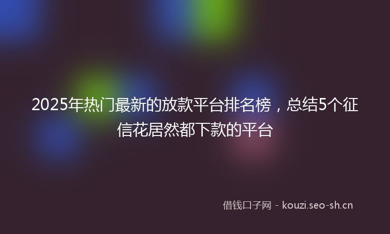 2025年热门最新的放款平台排名榜，总结5个征信花居然都下款的平台