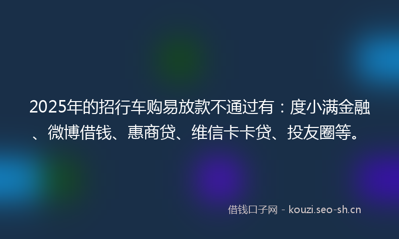 2025年的招行车购易放款不通过有：度小满金融、微博借钱、惠商贷、维信卡卡贷、投友圈等。