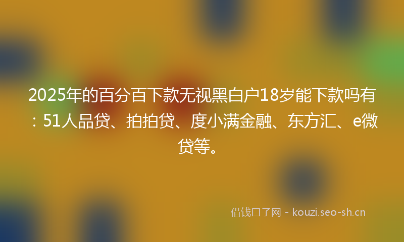 2025年的百分百下款无视黑白户18岁能下款吗有：51人品贷、拍拍贷、度小满金融、东方汇、e微贷等。