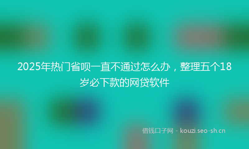 2025年热门省呗一直不通过怎么办，整理五个18岁必下款的网贷软件