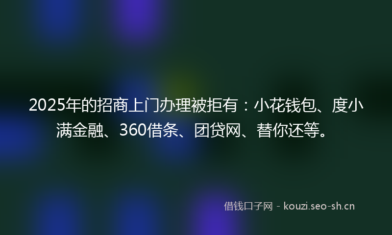 2025年的招商上门办理被拒有：小花钱包、度小满金融、360借条、团贷网、替你还等。