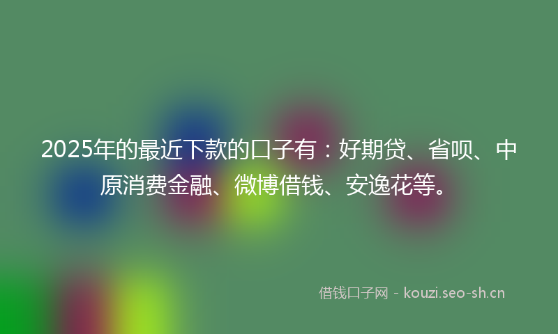 2025年的最近下款的口子有:好期贷、省呗、中原消费金融、微博借钱、安逸花等。