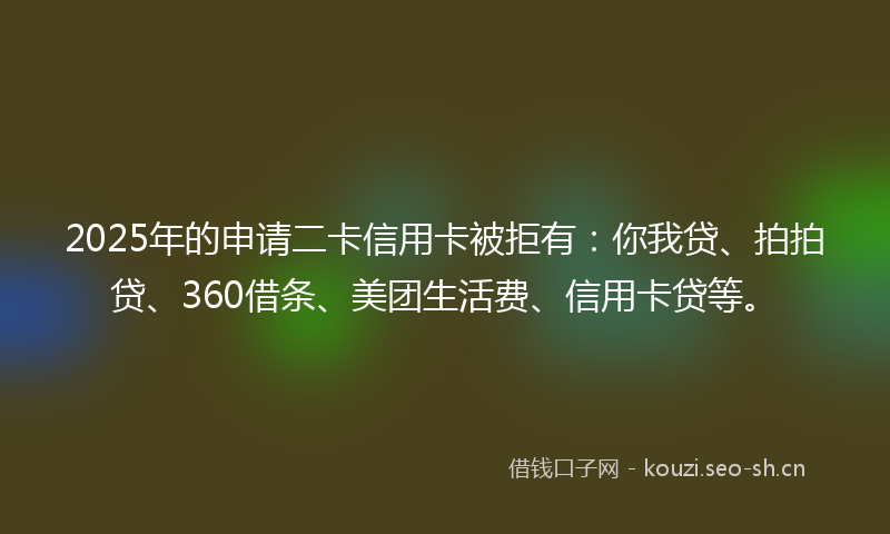 2025年的申请二卡信用卡被拒有：你我贷、拍拍贷、360借条、美团生活费、信用卡贷等。