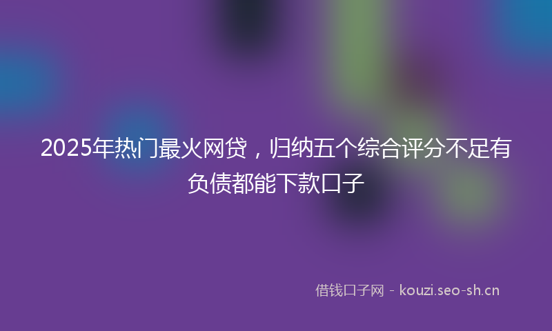 2025年热门最火网贷，归纳五个综合评分不足有负债都能下款口子