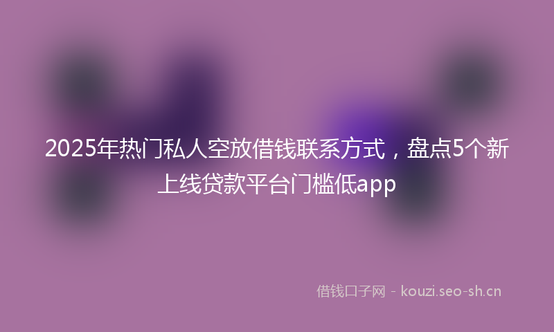 2025年热门私人空放借钱联系方式，盘点5个新上线贷款平台门槛低app