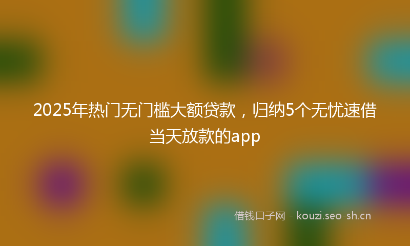 2025年热门无门槛大额贷款，归纳5个无忧速借当天放款的app