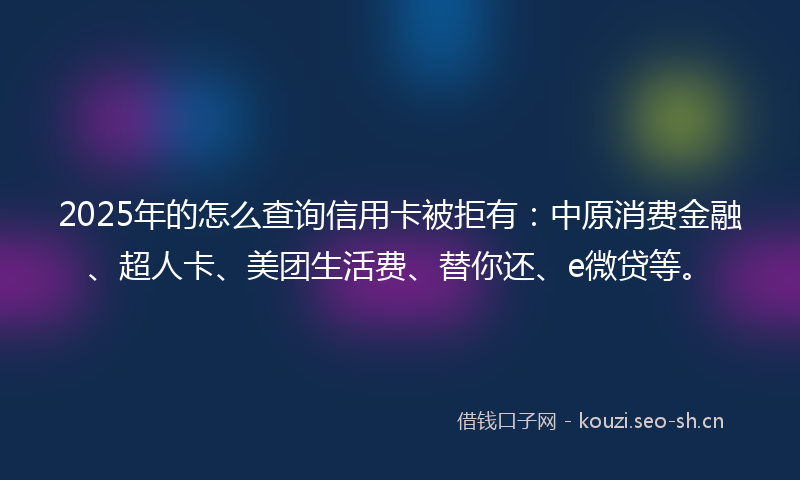 2025年的怎么查询信用卡被拒有：中原消费金融、超人卡、美团生活费、替你还、e微贷等。