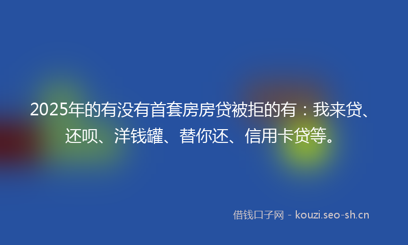 2025年的有没有首套房房贷被拒的有：我来贷、还呗、洋钱罐、替你还、信用卡贷等。