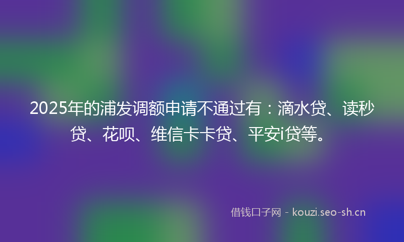 2025年的浦发调额申请不通过有：滴水贷、读秒贷、花呗、维信卡卡贷、平安i贷等。