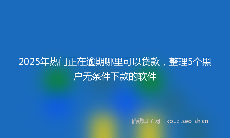 2025年热门正在逾期哪里可以贷款，整理5个黑户无条件下款的软件