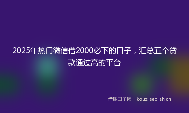 2025年热门微信借2000必下的口子，汇总五个贷款通过高的平台