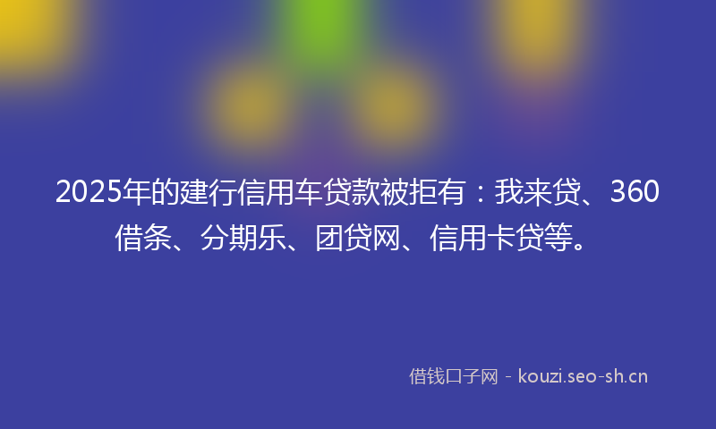 2025年的建行信用车贷款被拒有：我来贷、360借条、分期乐、团贷网、信用卡贷等。