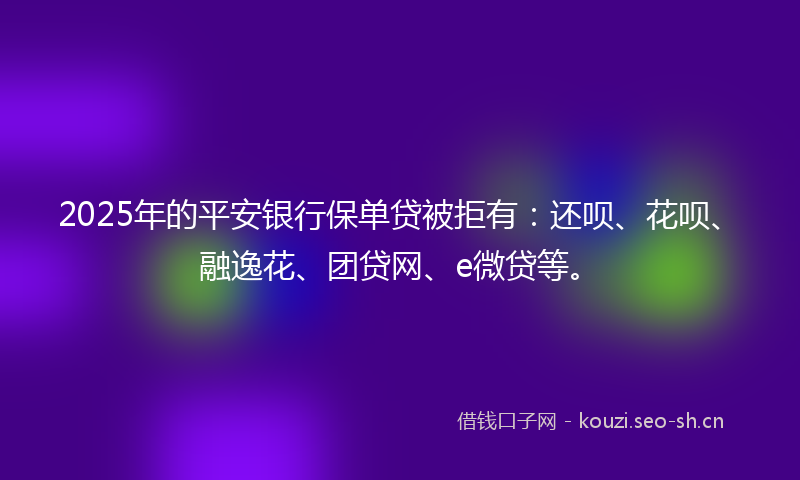 2025年的平安银行保单贷被拒有：还呗、花呗、融逸花、团贷网、e微贷等。