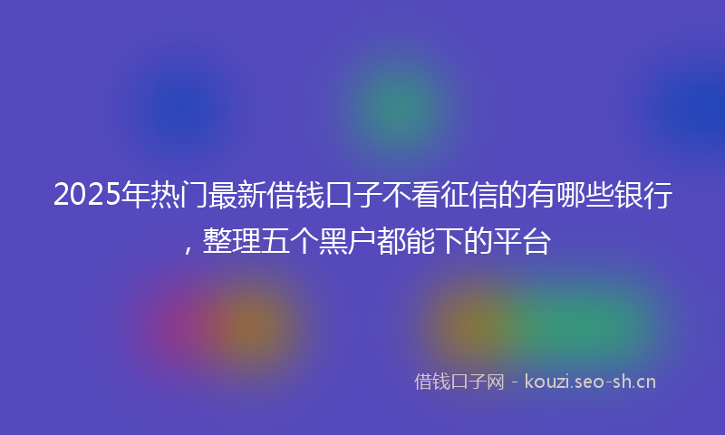 2025年热门最新借钱口子不看征信的有哪些银行，整理五个黑户都能下的平台