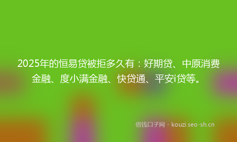 2025年的恒易贷被拒多久有：好期贷、中原消费金融、度小满金融、快贷通、平安i贷等。