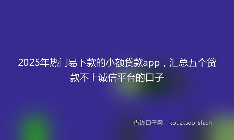 2025年热门易下款的小额贷款app，汇总五个贷款不上诚信平台的口子