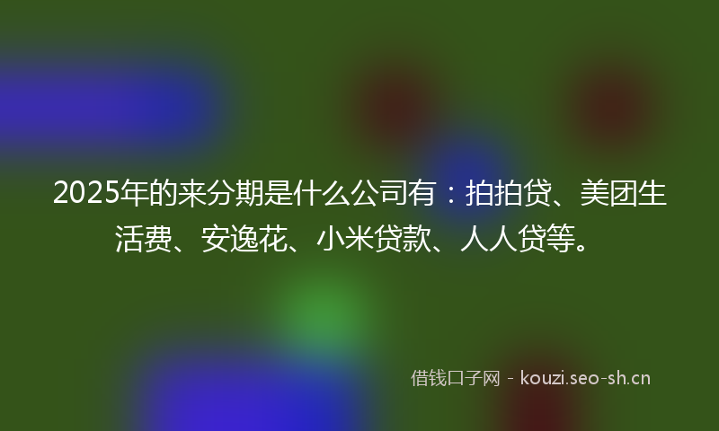 2025年的来分期是什么公司有：拍拍贷、美团生活费、安逸花、小米贷款、人人贷等。