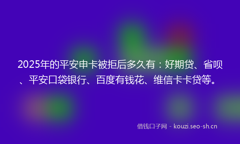 2025年的平安申卡被拒后多久有：好期贷、省呗、平安口袋银行、百度有钱花、维信卡卡贷等。