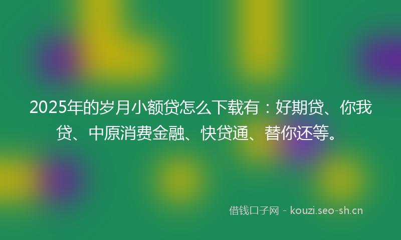 2025年的岁月小额贷怎么下载有：好期贷、你我贷、中原消费金融、快贷通、替你还等。
