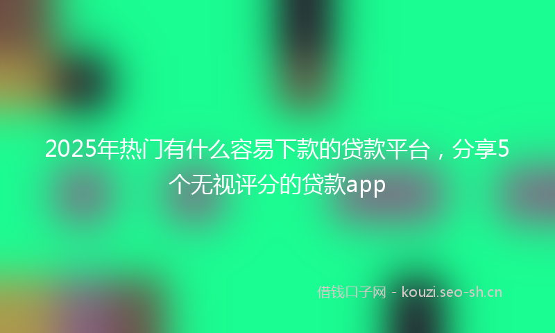2025年热门有什么容易下款的贷款平台，分享5个无视评分的贷款app