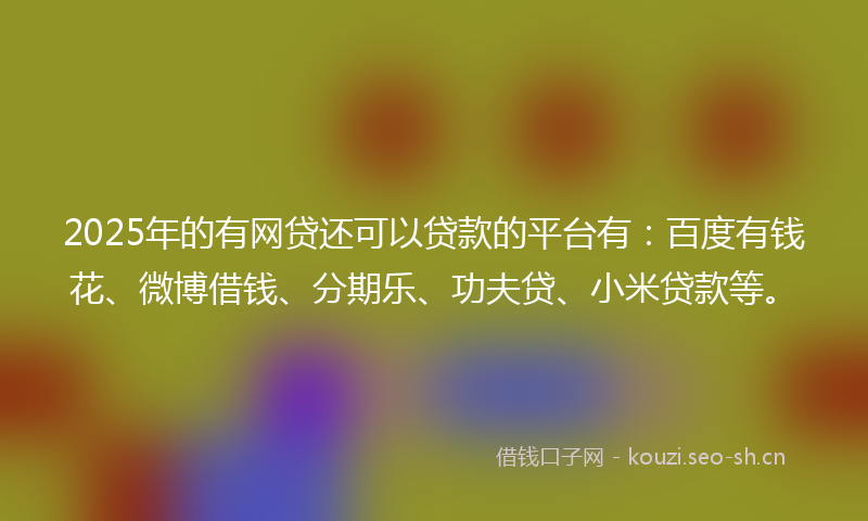 2025年的有网贷还可以贷款的平台有：百度有钱花、微博借钱、分期乐、功夫贷、小米贷款等。