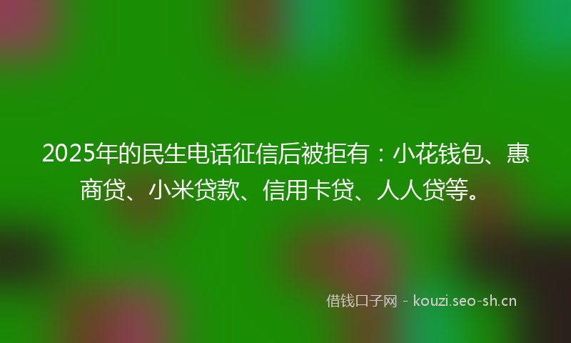 2025年的民生电话征信后被拒有：小花钱包、惠商贷、小米贷款、信用卡贷、人人贷等。