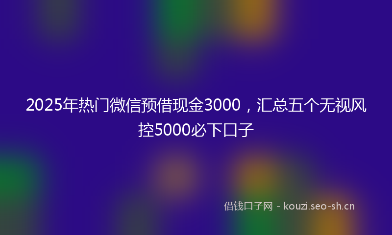 2025年热门微信预借现金3000，汇总五个无视风控5000必下口子