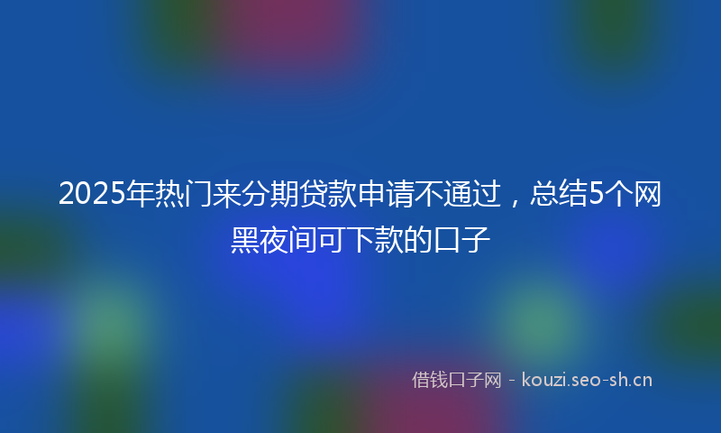 2025年热门来分期贷款申请不通过，总结5个网黑夜间可下款的口子