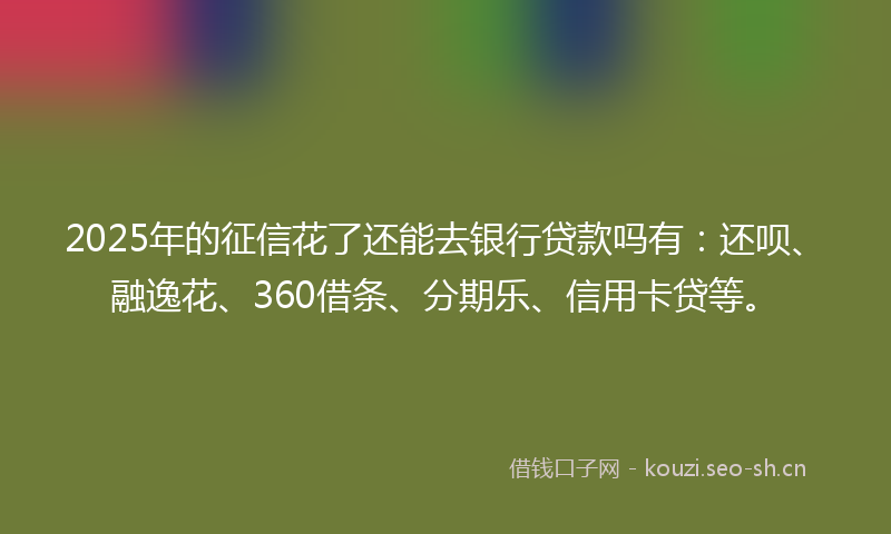 2025年的征信花了还能去银行贷款吗有：还呗、融逸花、360借条、分期乐、信用卡贷等。