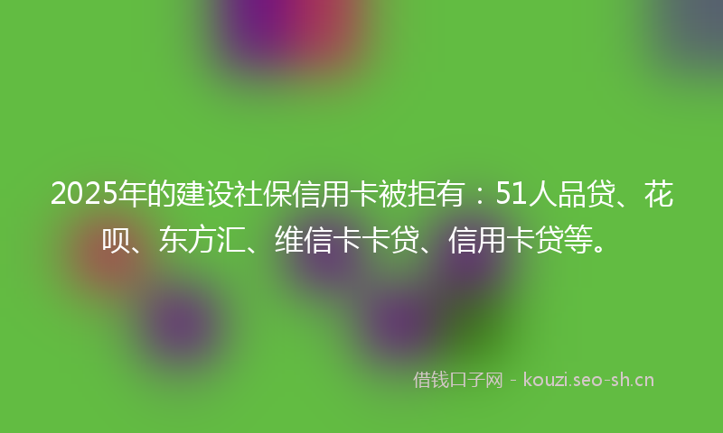 2025年的建设社保信用卡被拒有：51人品贷、花呗、东方汇、维信卡卡贷、信用卡贷等。