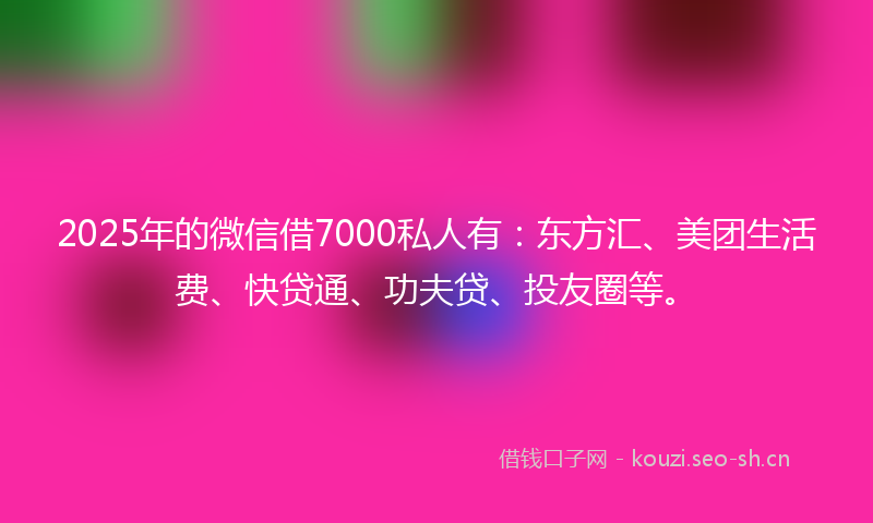 2025年的微信借7000私人有：东方汇、美团生活费、快贷通、功夫贷、投友圈等。