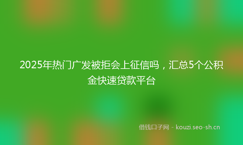 2025年热门广发被拒会上征信吗,汇总5个公积金快速贷款平台