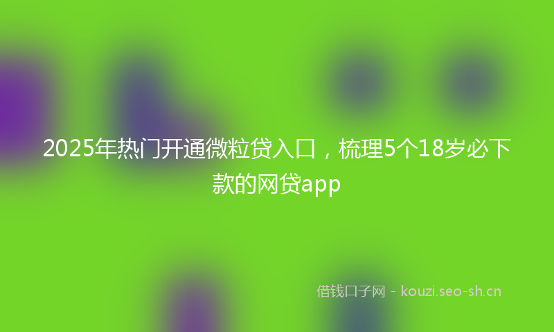 2025年热门开通微粒贷入口，梳理5个18岁必下款的网贷app
