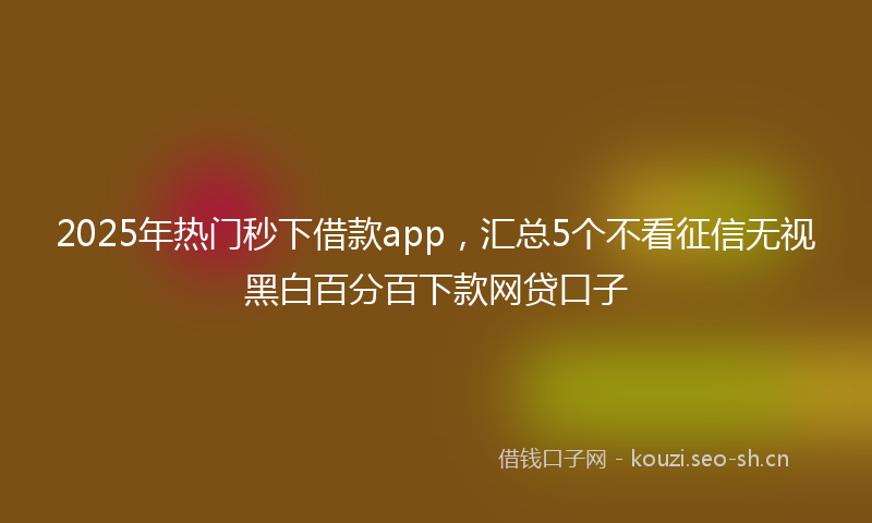 2025年热门秒下借款app，汇总5个不看征信无视黑白百分百下款网贷口子