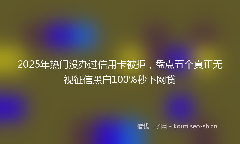 2025年热门没办过信用卡被拒，盘点五个真正无视征信黑白100%秒下网贷